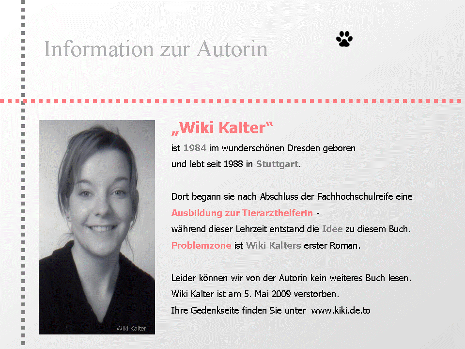 Informationen zur Autorin: Wiki Kalter ist 1984 im wunderschönen Dresden geboren und lebt seit 1988 in Stuttgart. Dort begann sie nach Abschluss der Fachhochschulreife eine Ausbildung zur Tierarzthelferin - während dieser Lehrzeit entstand die Idee zu diesem Buch. Problemzone ist Wiki Kalters erster Roman.