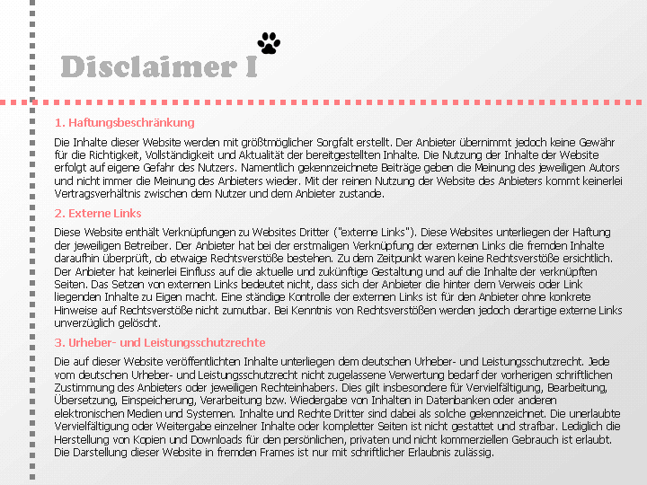 Disclaimer: 1. Haftungsbeschränkung
Die Inhalte dieser Website werden mit größtmöglicher Sorgfalt erstellt. Der Anbieter übernimmt jedoch keine Gewähr für die Richtigkeit, Vollständigkeit und Aktualität der bereitgestellten Inhalte. Die Nutzung der Inhalte der Website erfolgt auf eigeneGefahr des Nutzers. Namentlich gekennzeichnete Beiträge geben die Meinung des jeweiligen Autors und nicht immer die Meinung des Anbieters wieder. Mit der reinen Nutzung der Website des Anbieters kommt keinerlei Vertragsverhältnis zwischen dem Nutzer und dem Anbieter zustande.
2. Externe Links
Diese Website enthält Verknüpfungen zu Websites Dritter (externe Links). Diese Websites unterliegen der Haftung der jeweiligen Betreiber. Der Anbieter hat bei der erstmaligen Verknüpfung der externen Links die fremden Inhalte daraufhin überprüft, ob etwaige Rechtsverstöße bestehen. Zu dem Zeitpunkt waren keine Rechtsverstöße ersichtlich. Der Anbieter hat keinerlei Einfluss auf die aktuelle und zukünftige Gestaltung und auf die Inhalte der verknüpften Seiten. Das Setzen von externen Links bedeutet nicht, dass sich der Anbieter die hinter dem Verweis oder Link liegenden Inhalte zu Eigen macht. Eine ständige Kontrolle der externen Links ist für den Anbieter ohne konkrete Hinweise auf Rechtsverstöße nicht zumutbar. Bei Kenntnis von Rechtsverstößen werden jedoch derartige externe Links unverzüglich gelöscht.
3. Urheber- und Leistungsschutzrechte
Die auf dieser Website veröffentlichten Inhalte unterliegen dem deutschen Urheber- und Leistungsschutzrecht. Jede vom deutschen Urheber- und Leistungsschutzrecht nicht zugelassene Verwertung bedarf der vorherigen schriftlichen Zustimmung des Anbieters oder jeweiligen Rechteinhabers. Dies gilt insbesondere für Vervielfältigung, Bearbeitung, Übersetzung, Einspeicherung, Verarbeitung bzw. Wiedergabe von Inhalten in Datenbanken oder anderen elektronischen Medien und Systemen. Inhalte und Rechte Dritter sind dabei als solche gekennzeichnet. Die unerlaubte Vervielfältigung oder Weitergabe einzelner Inhalte oder kompletter Seiten ist nicht gestattet und strafbar. Lediglich die Herstellung von Kopien und Downloads für den persönlichen, privaten und nicht kommerziellen Gebrauch ist erlaubt.

Die Darstellung dieser Website in fremden Frames ist nur mit schriftlicher Erlaubnis zulässig.