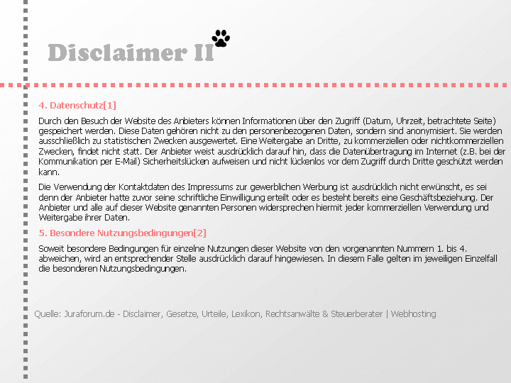 Disclaimer: 4. Datenschutz[1]
Durch den Besuch der Website des Anbieters können Informationen über den Zugriff (Datum, Uhrzeit, betrachtete Seite) gespeichert werden. Diese Daten gehören nicht zu den personenbezogenen Daten, sondern sind anonymisiert. Sie werden ausschließlich zu statistischen Zwecken ausgewertet. Eine Weitergabe an Dritte, zu kommerziellen oder nichtkommerziellen Zwecken, findet nicht statt.

Der Anbieter weist ausdrücklich darauf hin, dass die Datenübertragung im Internet (z.B. bei der Kommunikation per E-Mail) Sicherheitslücken aufweisen und nicht lückenlos vor dem Zugriff durch Dritte geschützt werden kann.

Die Verwendung der Kontaktdaten des Impressums zur gewerblichen Werbung ist ausdrücklich nicht erwünscht, es sei denn der Anbieter hatte zuvor seine schriftliche Einwilligung erteilt oder es besteht bereits eine Geschäftsbeziehung. Der Anbieter und alle auf dieser Website genannten Personen widersprechen hiermit jeder kommerziellen Verwendung und Weitergabe ihrer Daten.
5. Besondere Nutzungsbedingungen[2]
Soweit besondere Bedingungen für einzelne Nutzungen dieser Website von den vorgenannten Nummern 1. bis 4. abweichen, wird an entsprechender Stelle ausdrücklich darauf hingewiesen. In diesem Falle gelten im jeweiligen Einzelfall die besonderen Nutzungsbedingungen.

Quelle: Disclaimer von JuraForum.de & bista.de & Experten-Branchenbuch.de