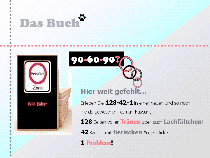 Problemzone, Das Buch: 90- 60 - 90? Hier weit gefehlt… Erleben Sie 128 - 42 – 1 in einer neuen und so noch nie da gewesenen Roman-Fassung! 128 Seiten voller Tränen aber auch Lachfältchen! 42 Kapitel mit tierischen Augenblicken! 1 Problem!