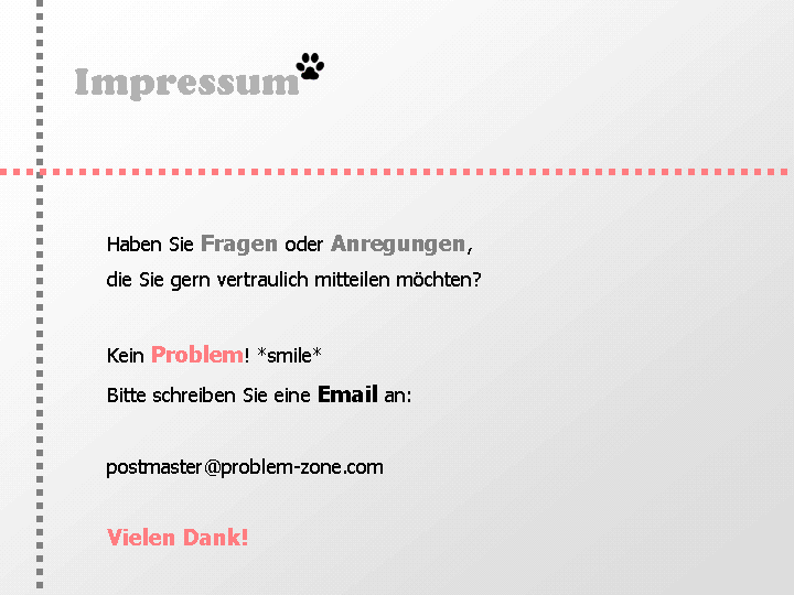 Impressum: Haben Sie Fragen oder >Anregungen die Sie gern vertraulich mitteilen möchten? Kein Problem! *smile* Schreiben Sie eine Email an: postmaster@problem-zone.com Vielen Dank!