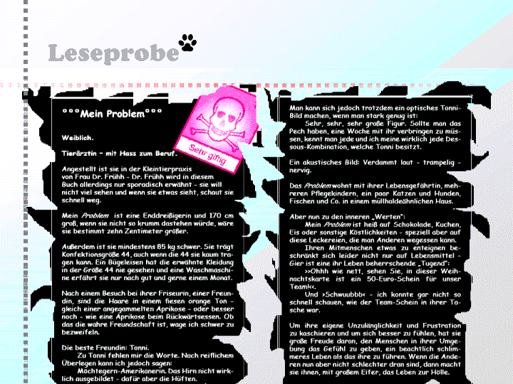 Leseprobe: °°°Mein Problem°°°
Weiblich.
Tierärztin – mit Hass zum Beruf.
Angestellt ist sie in der Kleintierpraxis
von Frau Dr. Frühh – Dr. Frühh wird in diesem
Buch allerdings nur sporadisch erwähnt – sie will
nicht viel sehen und wenn sie etwas sieht, schaut sie schnell
weg.
Mein Problem ist eine Enddreißigerin und 170 cm groß,
wenn sie nicht so krumm dastehen würde, wäre sie bestimmt
zehn Zentimeter größer.
Außerdem ist sie mindestens 85 kg schwer. Sie trägt Konfektionsgröße
44, auch wenn die 44 sie kaum tragen kann.
Ein Bügeleisen hat die erwähnte Kleidung in der Größe 44
nie gesehen und eine Waschmaschine erfährt sie nur nach
gut und gerne einem Monat.
Nach einem Besuch bei ihrer Friseurin, einer Freundin,
sind die Haare in einem fiesen orange Ton – gleich einer
angegammelten Aprikose – oder besser noch – wie eine
Aprikose beim Rückwärtsessen. Ob das die wahre Freundschaft
ist, wage ich schwer zu bezweifeln.
Die beste Freundin: Tonni.
Zu Tonni fehlen mir die Worte. Nach reiflichem Überlegen
kann ich jedoch sagen:
Möchtegern-Amerikanerin. Das Hirn nicht wirklich ausgebildet
– dafür aber die Hüften.
Tonni ist angehende Tierärztin oder sollte ich sagen: Wenn
es nach ihr geht, hat sie die Veterinärmedizin erfunden.
Zudem verrichtete sie ihr Praktikum in einem Tierversuchslabor
– ich denke, damit ist dann auch eigentlich so
gut wie alles gesagt.
Man kann sich jedoch trotzdem ein optisches Tonni-Bild
machen, wenn man stark genug ist:
Sehr, sehr, sehr große Figur. Sollte man das Pech haben,
eine Woche mit ihr verbringen zu müssen, kennt man
jede und ich meine wirklich jede Dessous-Kombination,
welche Tonni besitzt.
Ein akustisches Bild: Verdammt laut – trampelig – nervig.
Das Problem wohnt mit ihrer Lebensgefährtin, mehreren
Pflegekindern, ein paar Katzen und Hunden, Fischen und
Co. in einem müllhaldeähnlichen Haus.
Aber nun zu den inneren „Werten“:
Mein Problem ist heiß auf Schokolade, Kuchen, Eis oder
sonstige Köstlichkeiten – speziell aber auf diese Leckereien,
die man Anderen wegessen kann.
Ihren Mitmenschen etwas zu enteignen beschränkt sich
leider nicht nur auf Lebensmittel – Gier ist eine ihr Leben
beherrschende „Tugend“:
>>Ohhh wie nett, sehen Sie, in dieser Weihnachtskarte
ist ein 50-Euro-Schein für unser Team!<<.
Und >Schwuubbb< – ich konnte gar nicht so schnell
schauen, wie der Team-Schein in ihrer Tasche war.
Um ihre eigene Unzulänglichkeit und Frustration zu kaschieren
und um sich besser zu fühlen, hat sie große Freude
daran, den Menschen in ihrer Umgebung das Gefühl zu
geben, ein beachtlich schlimmeres Leben als das ihre zu
führen. Wenn die Anderen nun aber nicht schlechter dran
sind, dann macht sie ihnen, mit großem Eifer, das Leben
zur Hölle.